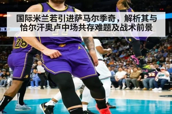 国际米兰若引进萨马尔季奇，解析其与恰尔汗奥卢中场共存难题及战术前景